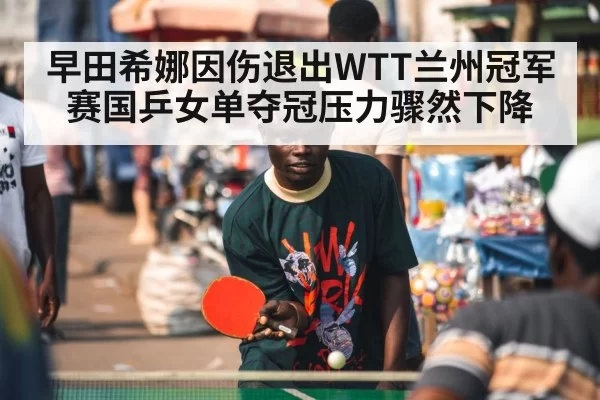 早田希娜因伤退出WTT兰州冠军赛国乒女单夺冠压力骤然下降